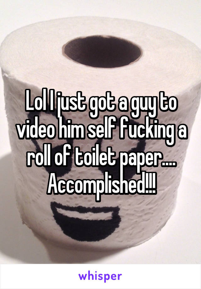 Lol I just got a guy to video him self fucking a roll of toilet paper....
Accomplished!!!