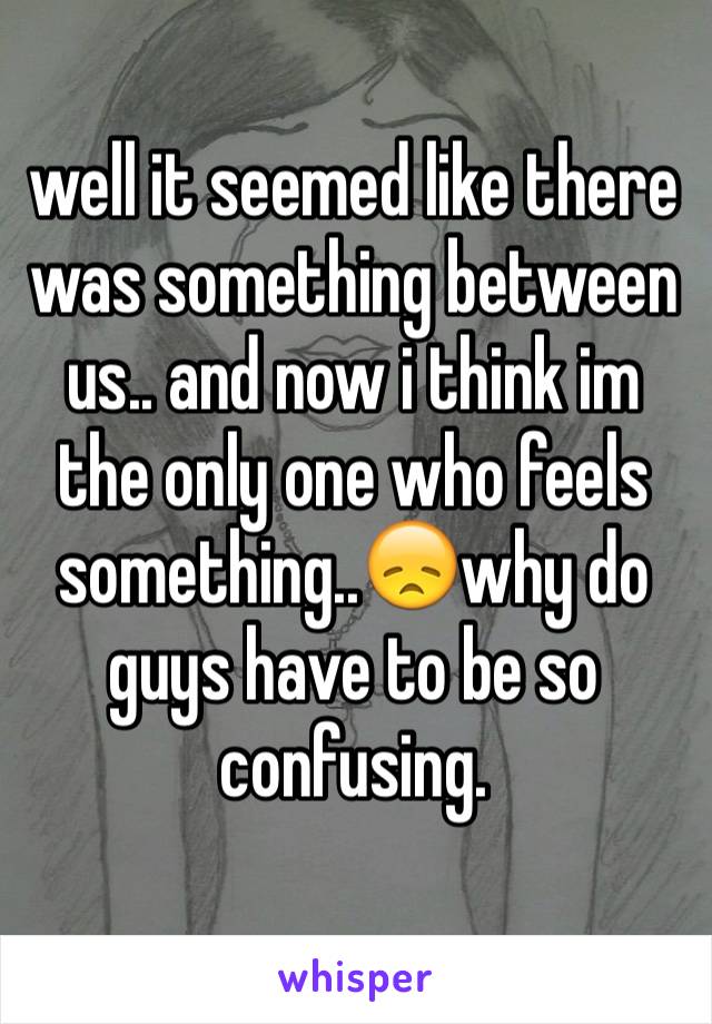 well it seemed like there was something between us.. and now i think im the only one who feels something..😞why do guys have to be so confusing.
