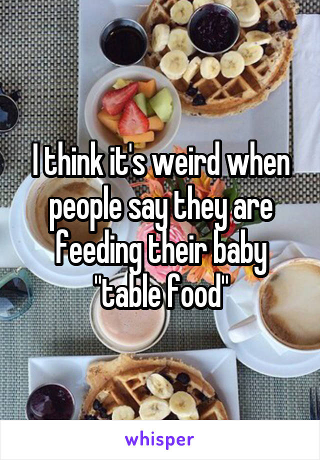 I think it's weird when people say they are feeding their baby "table food"