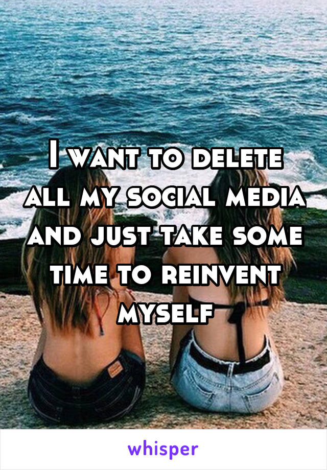 I want to delete all my social media and just take some time to reinvent myself