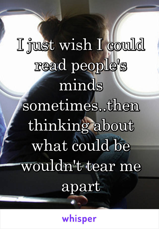 I just wish I could read people's minds sometimes..then thinking about what could be wouldn't tear me apart