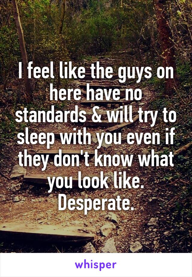 I feel like the guys on here have no standards & will try to sleep with you even if they don't know what you look like. Desperate.