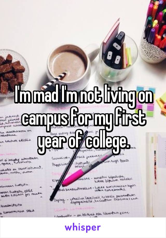 I'm mad I'm not living on campus for my first year of college.