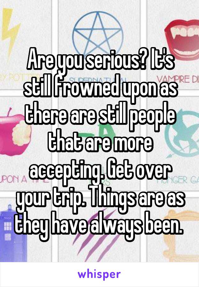 Are you serious? It's still frowned upon as there are still people that are more accepting. Get over your trip. Things are as they have always been. 