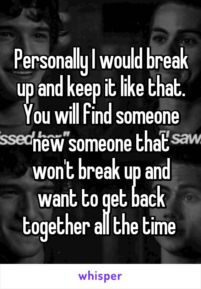 Personally I would break up and keep it like that. You will find someone new someone that won't break up and want to get back together all the time 