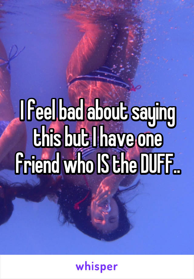 I feel bad about saying this but I have one friend who IS the DUFF..