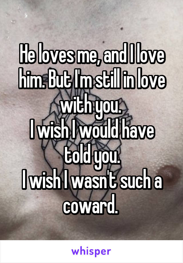 He loves me, and I love him. But I'm still in love with you. 
I wish I would have told you.
I wish I wasn't such a coward. 