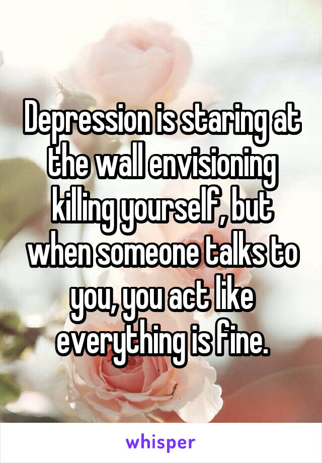 Depression is staring at the wall envisioning killing yourself, but when someone talks to you, you act like everything is fine.