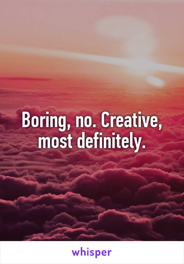 Boring, no. Creative, most definitely.