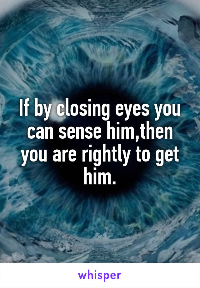 If by closing eyes you can sense him,then you are rightly to get him.