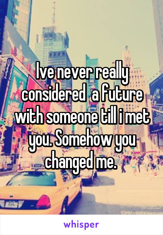 Ive never really considered  a future with someone till i met you. Somehow you changed me. 