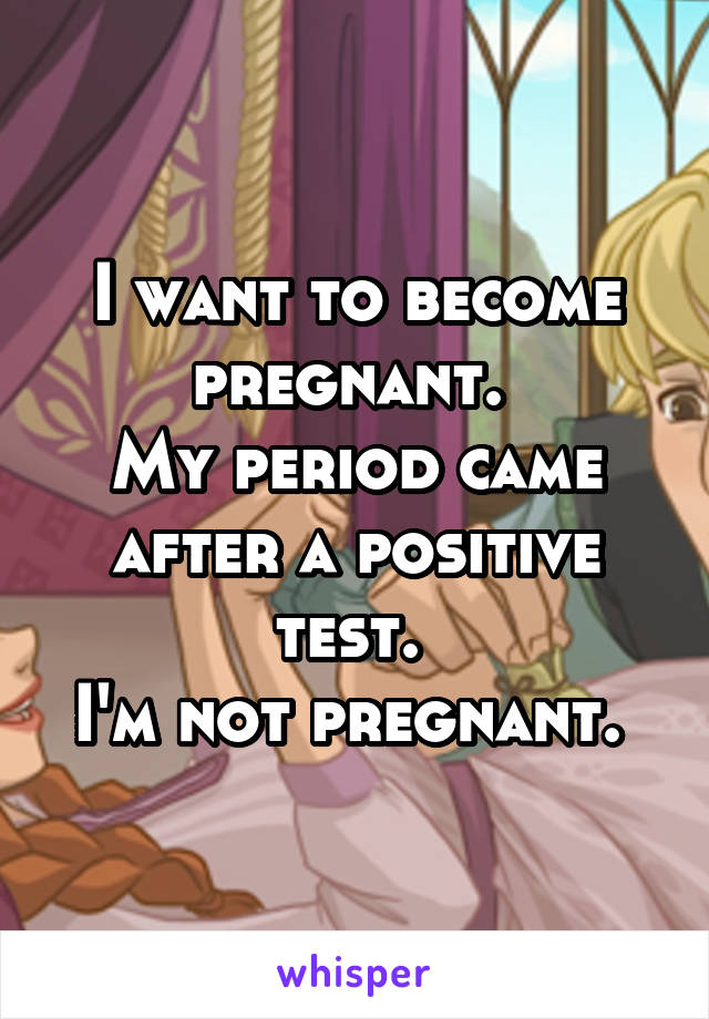 I want to become pregnant. 
My period came after a positive test. 
I'm not pregnant. 