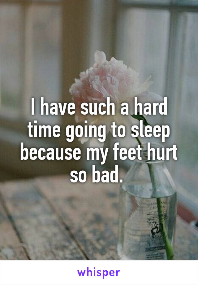 I have such a hard time going to sleep because my feet hurt so bad. 