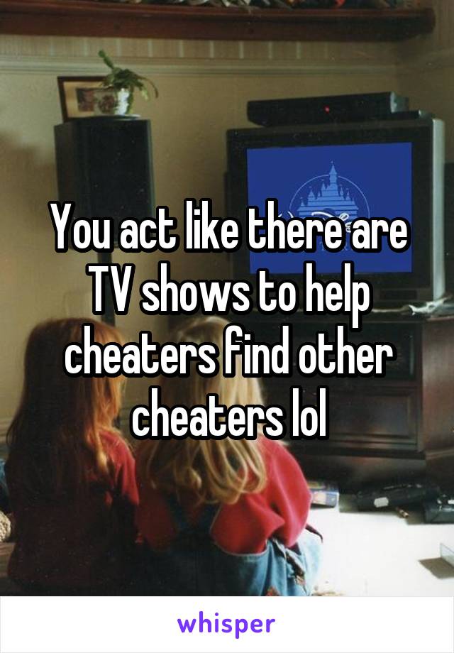 You act like there are TV shows to help cheaters find other cheaters lol