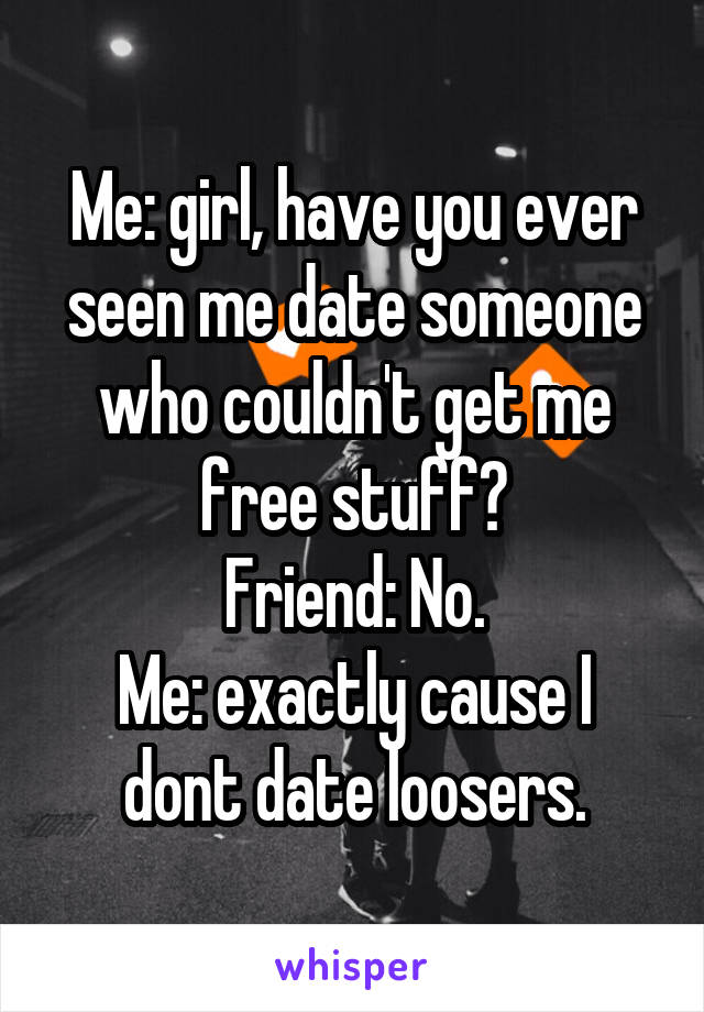 Me: girl, have you ever seen me date someone who couldn't get me free stuff?
Friend: No.
Me: exactly cause I dont date loosers.