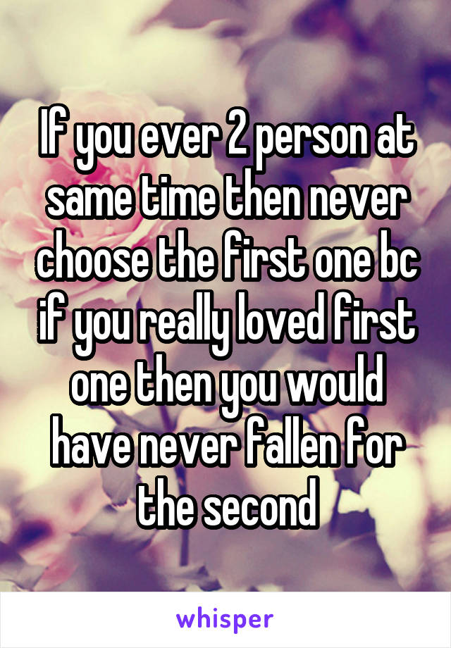 If you ever 2 person at same time then never choose the first one bc if you really loved first one then you would have never fallen for the second