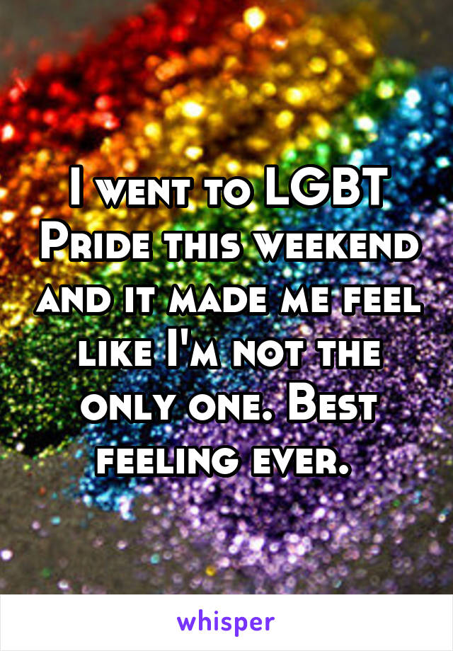 I went to LGBT Pride this weekend and it made me feel like I'm not the only one. Best feeling ever. 