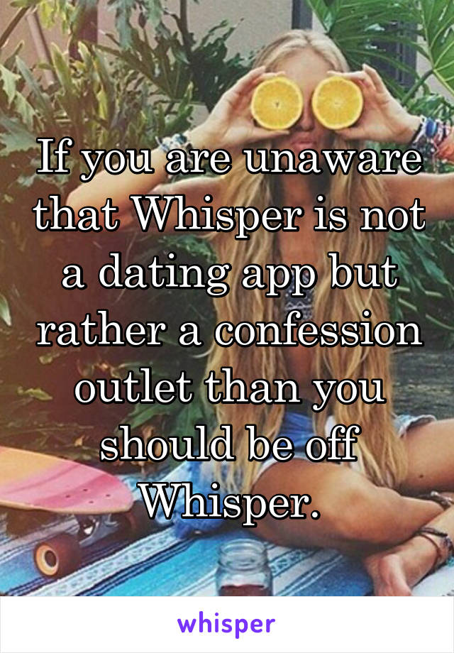 If you are unaware that Whisper is not a dating app but rather a confession outlet than you should be off Whisper.