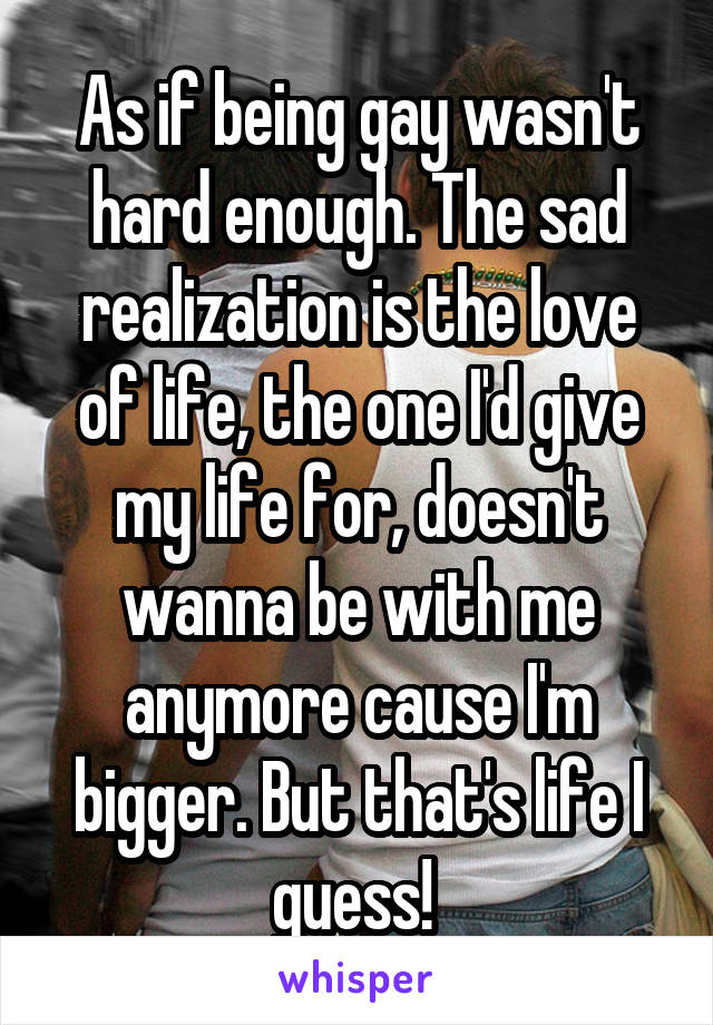 As if being gay wasn't hard enough. The sad realization is the love of life, the one I'd give my life for, doesn't wanna be with me anymore cause I'm bigger. But that's life I guess! 