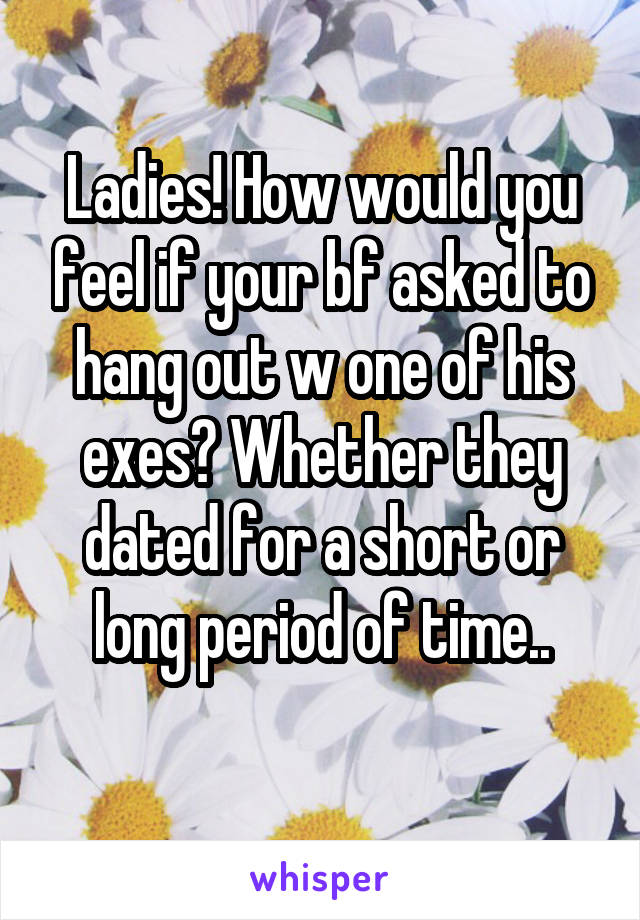 Ladies! How would you feel if your bf asked to hang out w one of his exes? Whether they dated for a short or long period of time..
