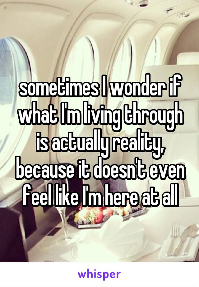 sometimes I wonder if what I'm living through is actually reality, because it doesn't even feel like I'm here at all