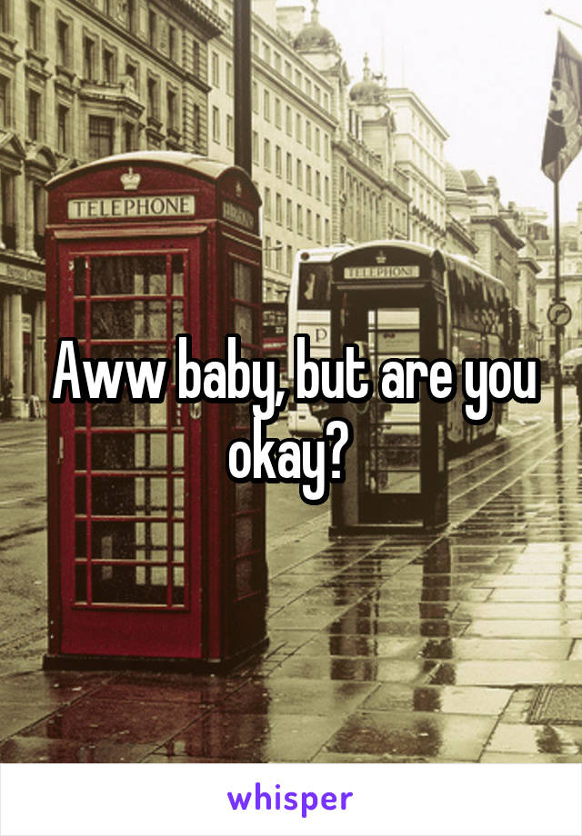 Aww baby, but are you okay? 