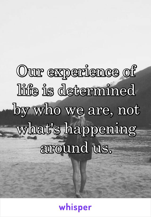 Our experience of life is determined by who we are, not what's happening around us.