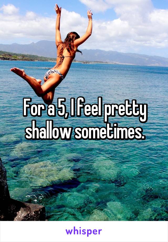 For a 5, I feel pretty shallow sometimes.