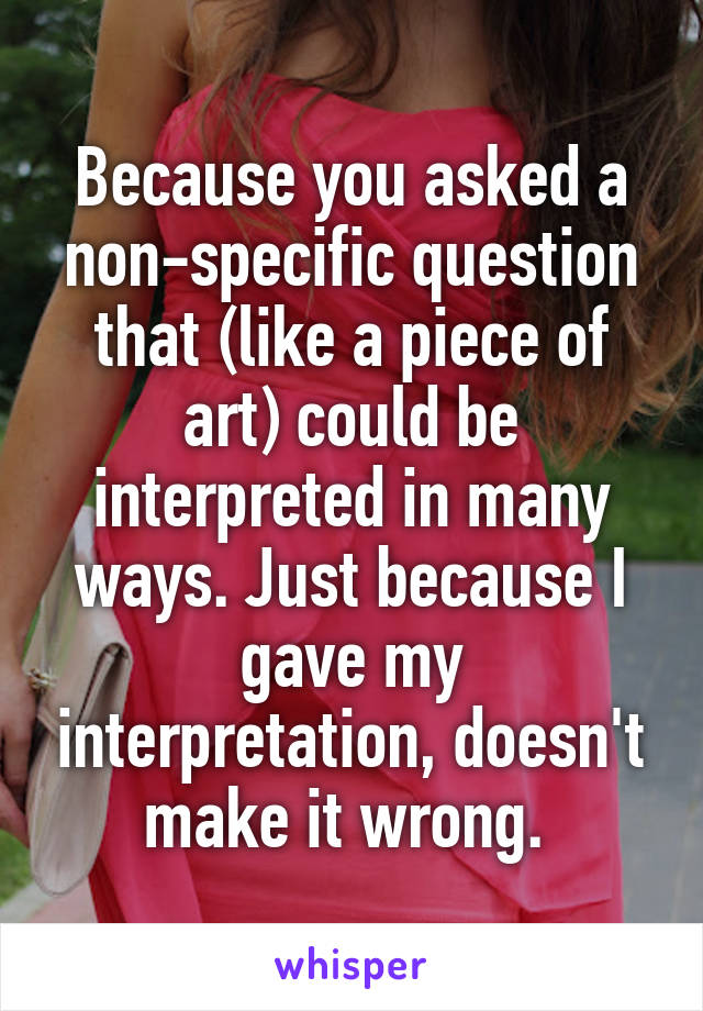 Because you asked a non-specific question that (like a piece of art) could be interpreted in many ways. Just because I gave my interpretation, doesn't make it wrong. 