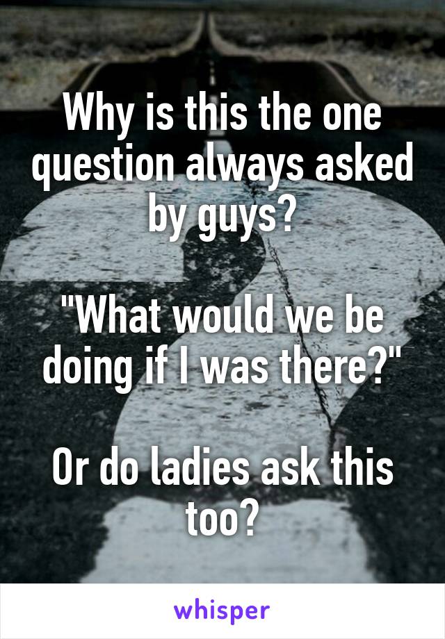 Why is this the one question always asked by guys?

"What would we be doing if I was there?"

Or do ladies ask this too?