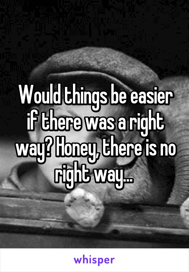 Would things be easier if there was a right way? Honey, there is no right way... 