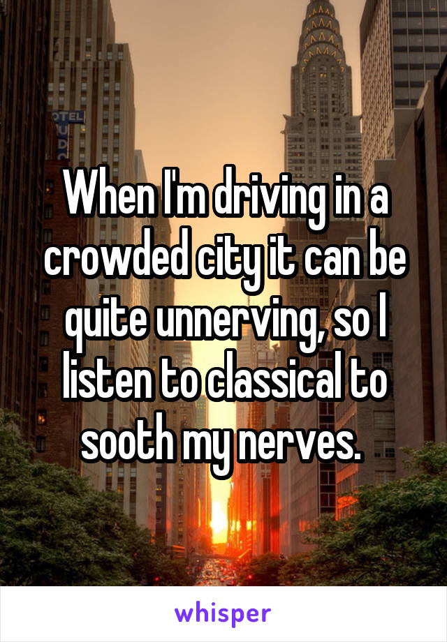 When I'm driving in a crowded city it can be quite unnerving, so I listen to classical to sooth my nerves. 