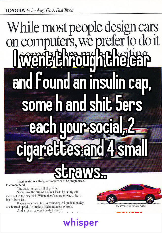 I went through the car and found an insulin cap, some h and shit 5ers each your social, 2 cigarettes and 4 small straws.. 