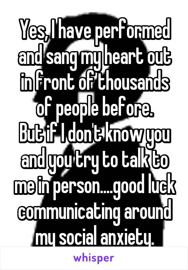 Yes, I have performed and sang my heart out in front of thousands of people before.
But if I don't know you and you try to talk to me in person....good luck communicating around my social anxiety.