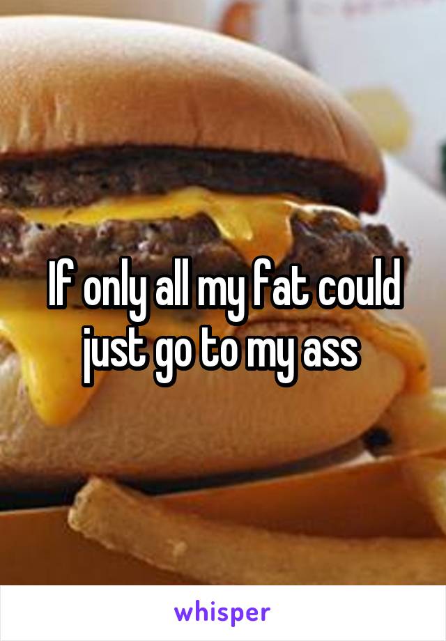 If only all my fat could just go to my ass 