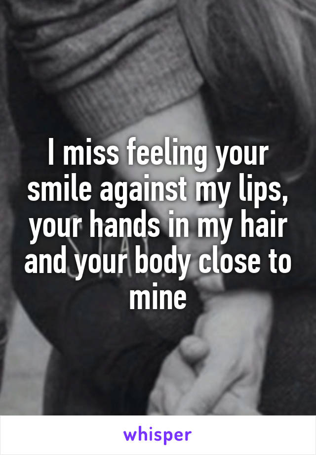 I miss feeling your smile against my lips, your hands in my hair and your body close to mine