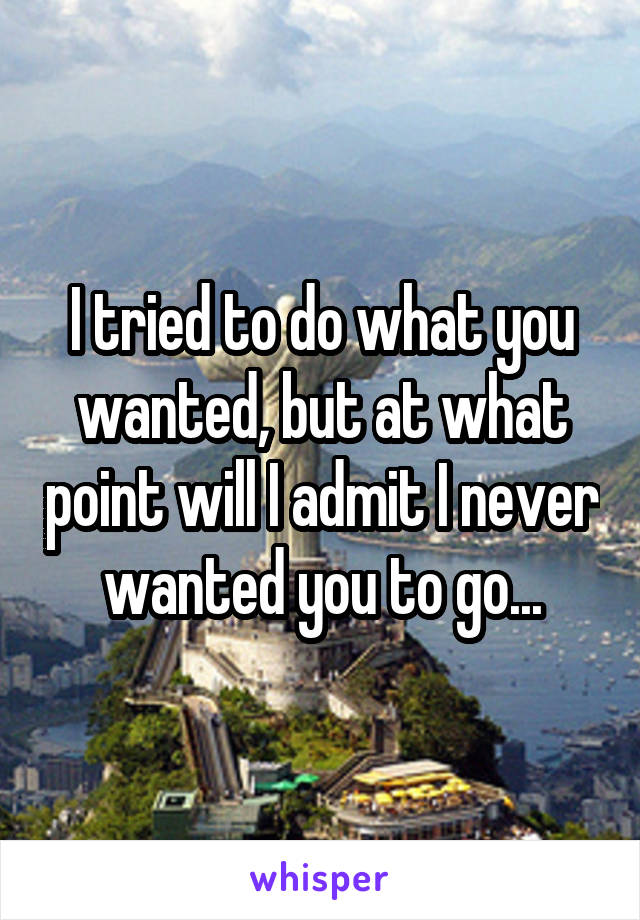 I tried to do what you wanted, but at what point will I admit I never wanted you to go...