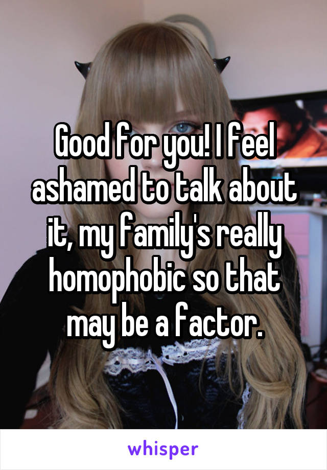 Good for you! I feel ashamed to talk about it, my family's really homophobic so that may be a factor.