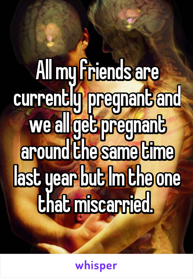 All my friends are currently  pregnant and we all get pregnant around the same time last year but Im the one that miscarried. 