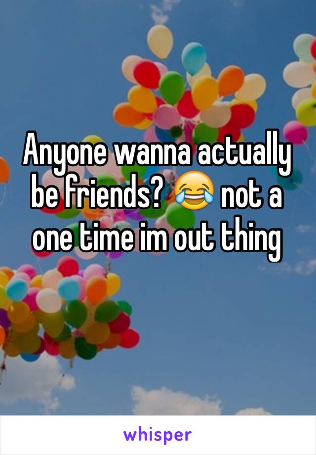 Anyone wanna actually be friends? 😂 not a one time im out thing