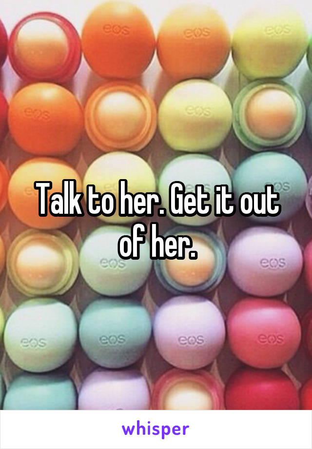 Talk to her. Get it out of her.