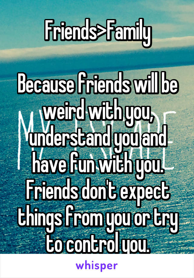 Friends>Family

Because friends will be weird with you, understand you and have fun with you. Friends don't expect things from you or try to control you.