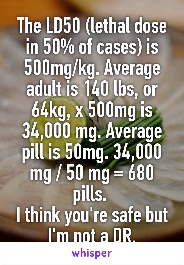 The LD50 (lethal dose in 50% of cases) is 500mg/kg. Average adult is 140 lbs, or 64kg, x 500mg is 34,000 mg. Average pill is 50mg. 34,000 mg / 50 mg = 680 pills. 
I think you're safe but I'm not a DR.