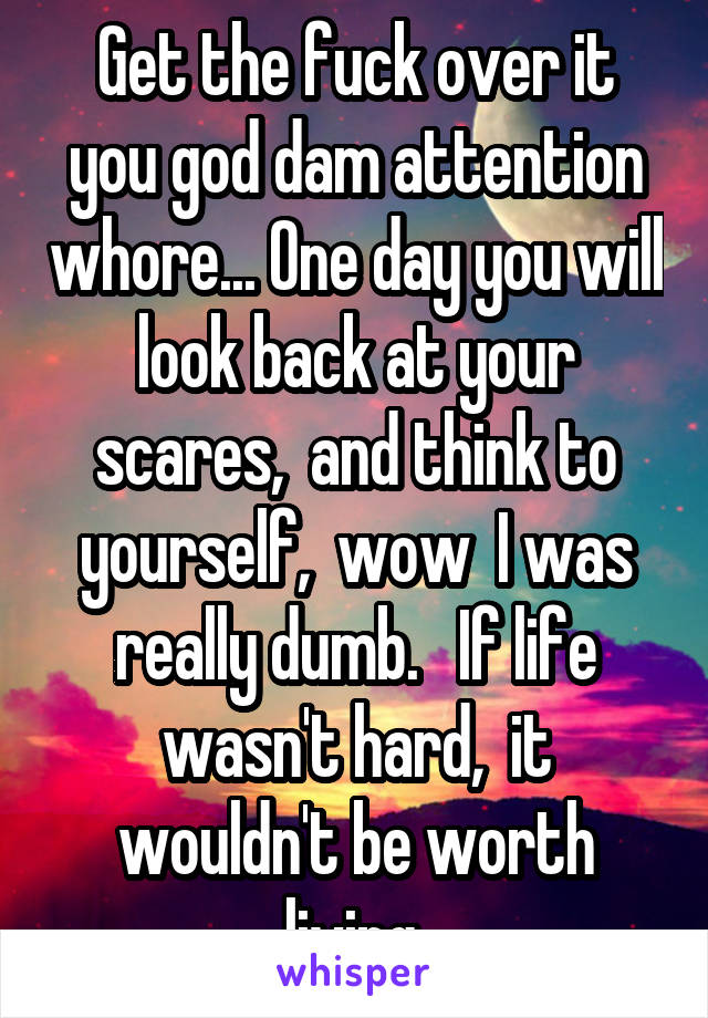 Get the fuck over it you god dam attention whore... One day you will look back at your scares,  and think to yourself,  wow  I was really dumb.   If life wasn't hard,  it wouldn't be worth living.