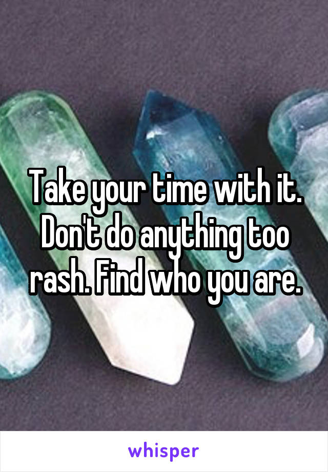 Take your time with it. Don't do anything too rash. Find who you are.