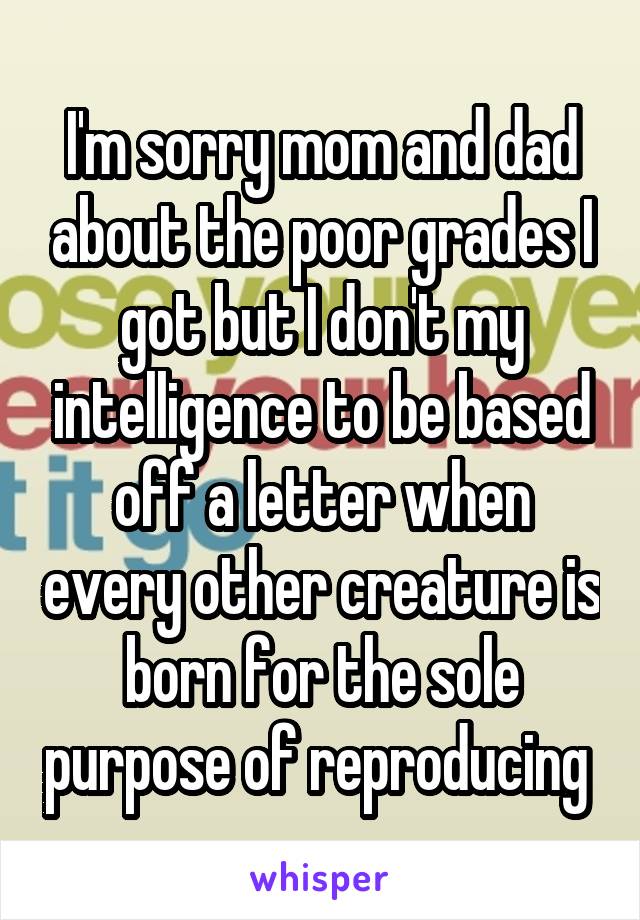 I'm sorry mom and dad about the poor grades I got but I don't my intelligence to be based off a letter when every other creature is born for the sole purpose of reproducing 