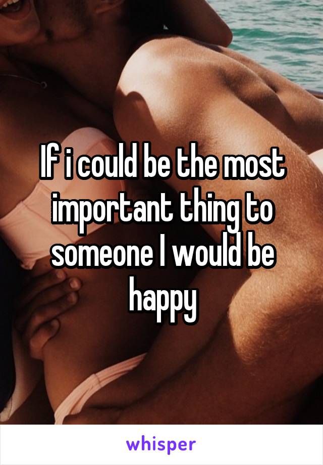 If i could be the most important thing to someone I would be happy