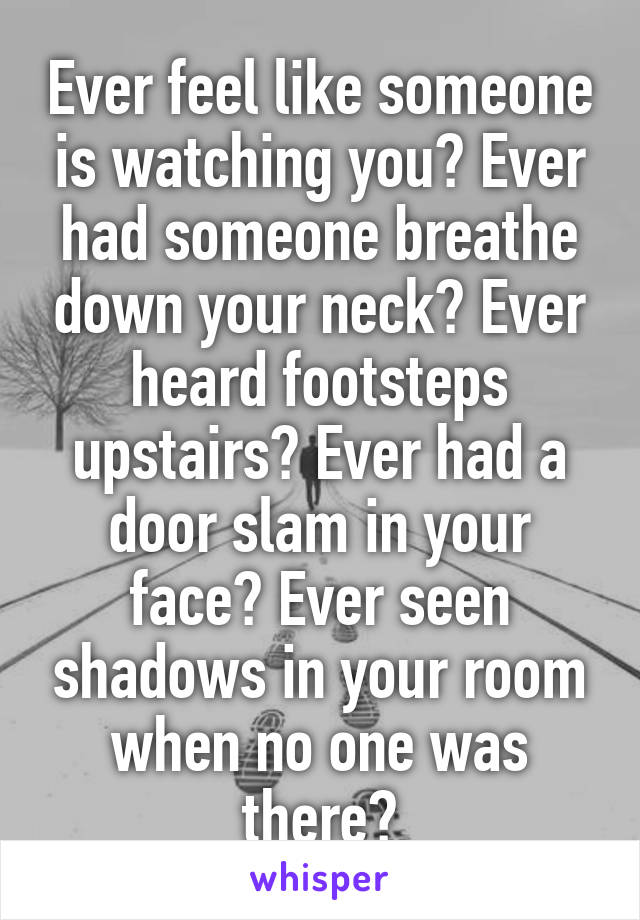 Ever feel like someone is watching you? Ever had someone breathe down your neck? Ever heard footsteps upstairs? Ever had a door slam in your face? Ever seen shadows in your room when no one was there?