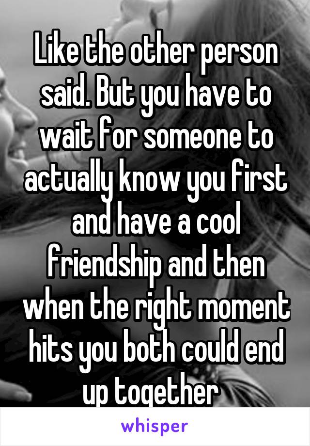 Like the other person said. But you have to wait for someone to actually know you first and have a cool friendship and then when the right moment hits you both could end up together  