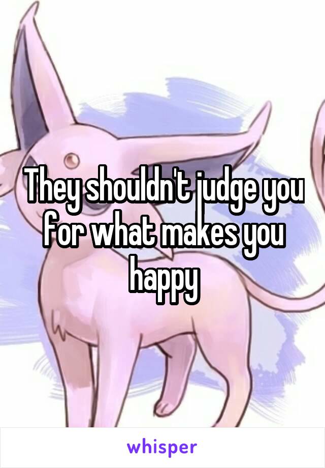 They shouldn't judge you for what makes you happy